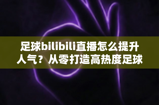 足球bilibili直播怎么提升人气?从零打造高热度足球直播间的全攻略 足球bilibili直播怎么提升人气?从零打造高热度足球直播间的全攻略