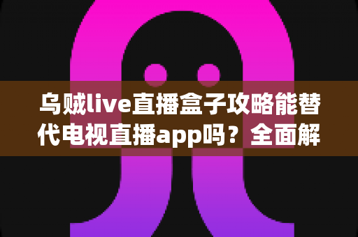 乌贼live直播盒子攻略能替代电视直播app吗？全面解析家庭观影新选择的优劣与实用指南
