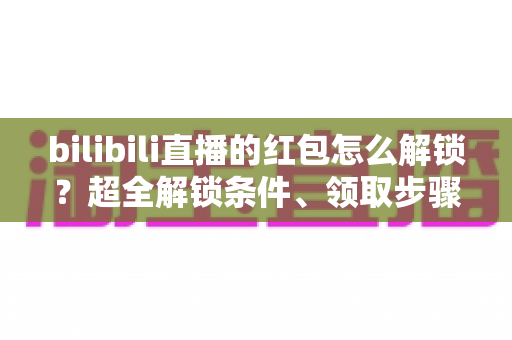 bilibili直播的红包怎么解锁？超全解锁条件、领取步骤与实用技巧一文讲清