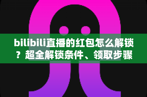 bilibili直播的红包怎么解锁？超全解锁条件、领取步骤与实用技巧一文讲清