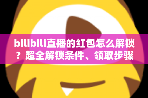 bilibili直播的红包怎么解锁？超全解锁条件、领取步骤与实用技巧一文讲清