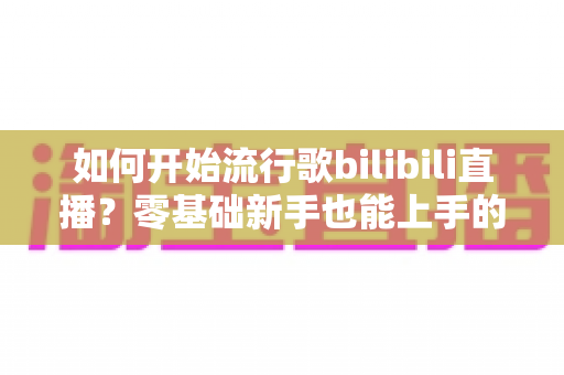 如何开始流行歌bilibili直播？零基础新手也能上手的完整指南