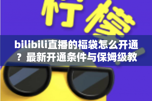 bilibili直播的福袋怎么开通？最新开通条件与保姆级教程，助你直播间人气暴涨