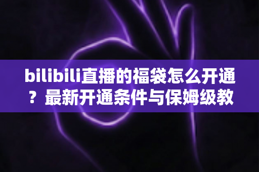 bilibili直播的福袋怎么开通？最新开通条件与保姆级教程，助你直播间人气暴涨