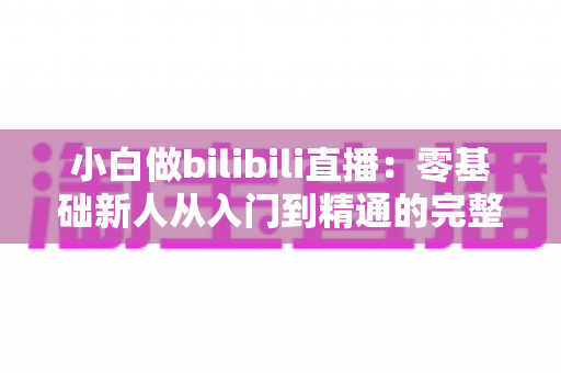 小白做bilibili直播：零基础新人从入门到精通的完整实战指南