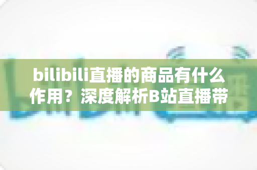 bilibili直播的商品有什么作用?深度解析B站直播带货商品的核心价值与多重功能 bilibili直播的商品有什么作用?深度解析B站直播带货商品的核心价值与多重功能