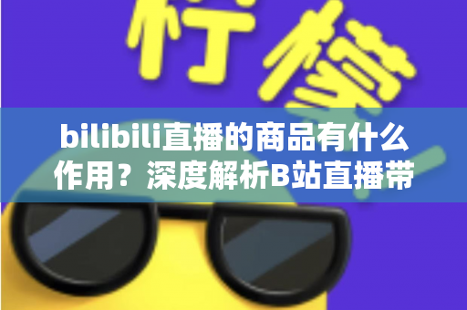 bilibili直播的商品有什么作用?深度解析B站直播带货商品的核心价值与多重功能 bilibili直播的商品有什么作用?深度解析B站直播带货商品的核心价值与多重功能