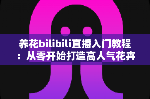 养花bilibili直播入门教程:从零开始打造高人气花卉直播间全攻略 养花bilibili直播入门教程:从零开始打造高人气花卉直播间全攻略