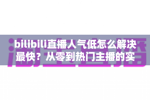 bilibili直播人气低怎么解决最快?从零到热门主播的实战增长指南 bilibili直播人气低怎么解决最快?从零到热门主播的实战增长指南