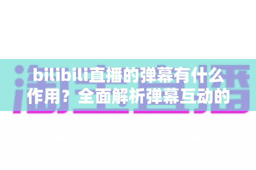 bilibili直播的弹幕有什么作用?全面解析弹幕互动的核心价值与实用玩法指南 bilibili直播的弹幕有什么作用?全面解析弹幕互动的核心价值与实用玩法指南