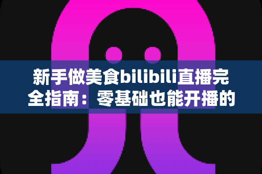新手做美食bilibili直播完全指南:零基础也能开播的实战秘籍与流量增长攻略 新手做美食bilibili直播完全指南:零基础也能开播的实战秘籍与流量增长攻略