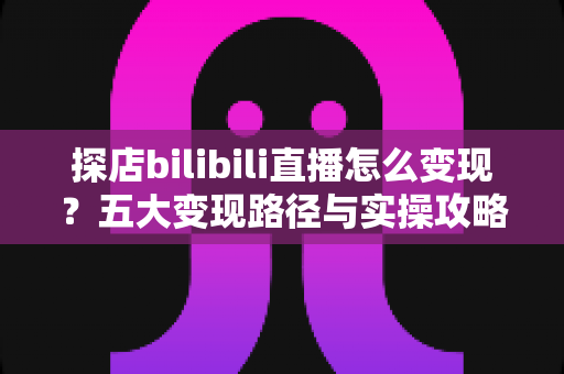 探店bilibili直播怎么变现？五大变现路径与实操攻略全解析
