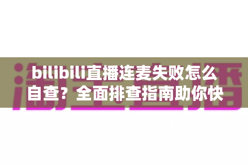 bilibili直播连麦失败怎么自查？全面排查指南助你快速恢复连麦功能