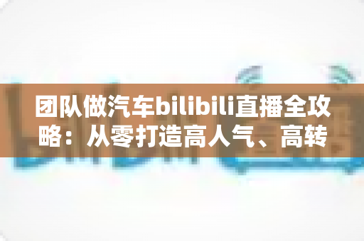 团队做汽车bilibili直播全攻略：从零打造高人气、高转化汽车直播间的实战方法论