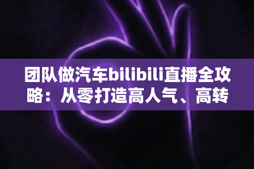团队做汽车bilibili直播全攻略：从零打造高人气、高转化汽车直播间的实战方法论
