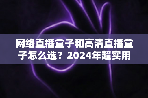 网络直播盒子和高清直播盒子怎么选？2024年超实用选购指南，帮你省钱避坑一步到位