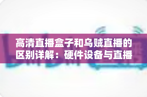 高清直播盒子和乌贼直播的区别详解：硬件设备与直播软件的全方位对比指南