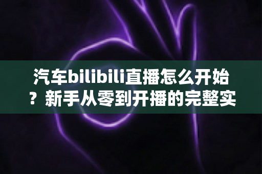 汽车bilibili直播怎么开始？新手从零到开播的完整实战指南