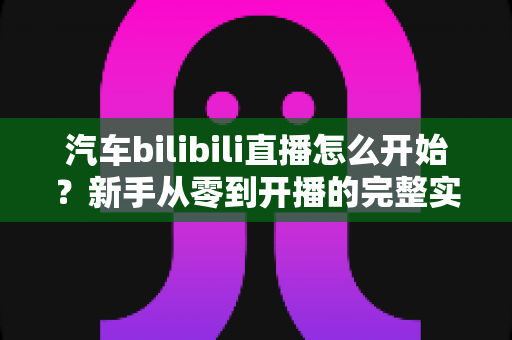 汽车bilibili直播怎么开始？新手从零到开播的完整实战指南