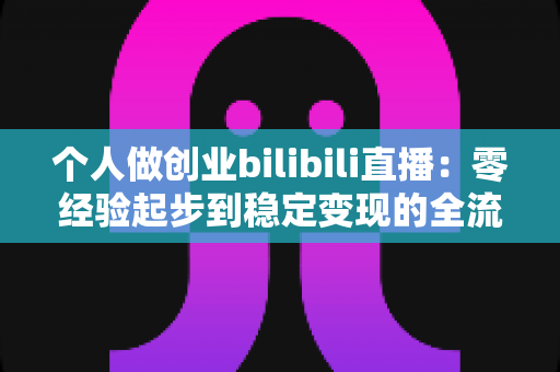 个人做创业bilibili直播:零经验起步到稳定变现的全流程实战指南 个人做创业bilibili直播:零经验起步到稳定变现的全流程实战指南