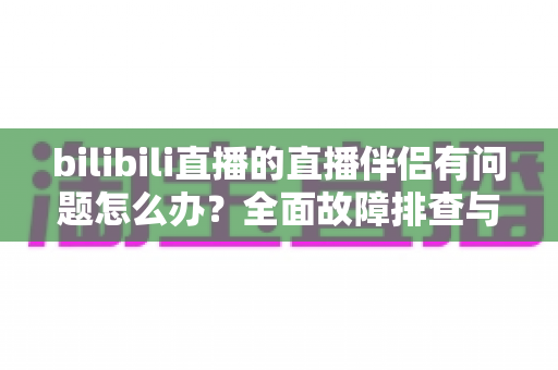 bilibili直播的直播伴侣有问题怎么办？全面故障排查与解决方案一文搞定