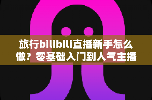 旅行bilibili直播新手怎么做?零基础入门到人气主播的完整实战指南 旅行bilibili直播新手怎么做?零基础入门到人气主播的完整实战指南