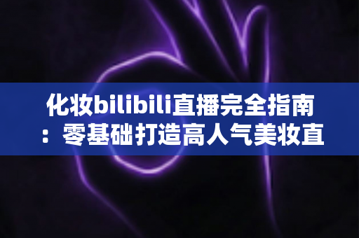 化妆bilibili直播完全指南:零基础打造高人气美妆直播间的实战宝典 化妆bilibili直播完全指南:零基础打造高人气美妆直播间的实战宝典