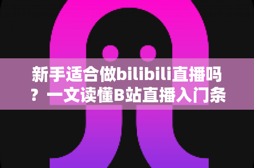 新手适合做bilibili直播吗？一文读懂B站直播入门条件、优势与实战指南