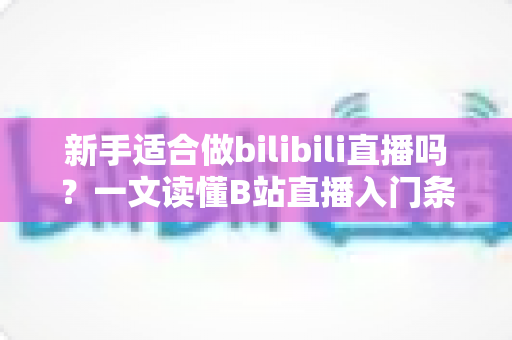 新手适合做bilibili直播吗？一文读懂B站直播入门条件、优势与实战指南