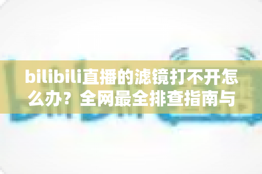 bilibili直播的滤镜打不开怎么办?全网最全排查指南与解决方法 bilibili直播的滤镜打不开怎么办?全网最全排查指南与解决方法