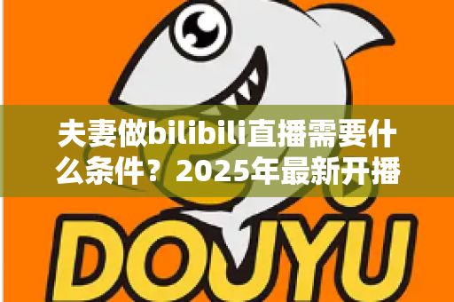夫妻做bilibili直播需要什么条件?2025年最新开播指南与必备清单 夫妻做bilibili直播需要什么条件?2025年最新开播指南与必备清单
