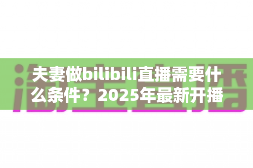 夫妻做bilibili直播需要什么条件?2025年最新开播指南与必备清单 夫妻做bilibili直播需要什么条件?2025年最新开播指南与必备清单