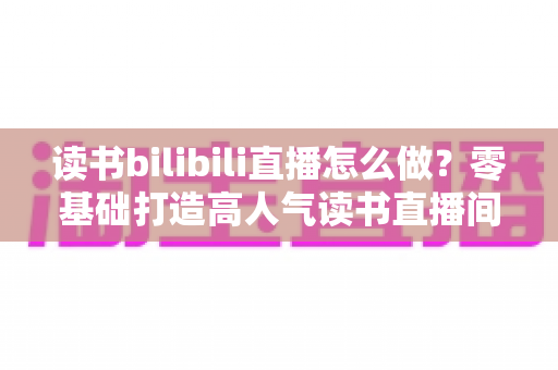 读书bilibili直播怎么做？零基础打造高人气读书直播间的完整攻略