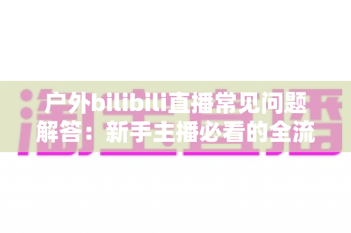 户外bilibili直播常见问题解答：新手主播必看的全流程实战指南