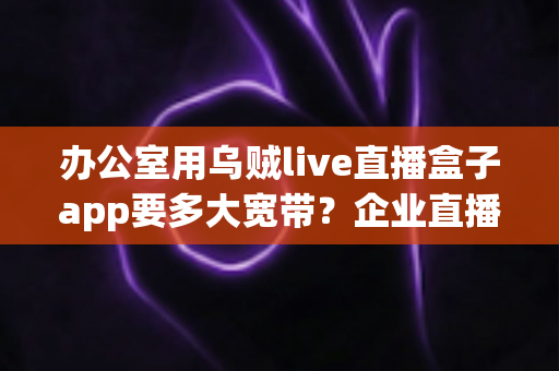 办公室用乌贼live直播盒子app要多大宽带？企业直播带宽配置完全指南