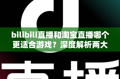 bilibili直播和淘宝直播哪个更适合游戏?深度解析两大平台的差异与选择指南 bilibili直播和淘宝直播哪个更适合游戏?深度解析两大平台的差异与选择指南