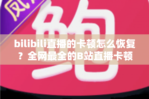 bilibili直播的卡顿怎么恢复？全网最全的B站直播卡顿解决指南与优化技巧