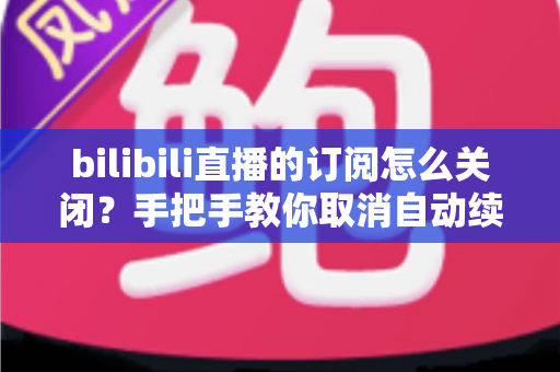 bilibili直播的订阅怎么关闭?手把手教你取消自动续费与订阅提醒的完整指南 bilibili直播的订阅怎么关闭?手把手教你取消自动续费与订阅提醒的完整指南
