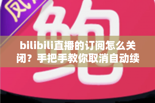 bilibili直播的订阅怎么关闭?手把手教你取消自动续费与订阅提醒的完整指南 bilibili直播的订阅怎么关闭?手把手教你取消自动续费与订阅提醒的完整指南