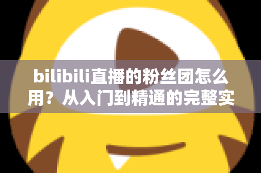 bilibili直播的粉丝团怎么用？从入门到精通的完整实用指南