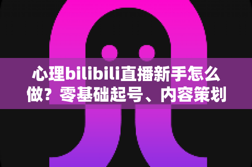心理bilibili直播新手怎么做？零基础起号、内容策划到稳定开播的全流程实战指南