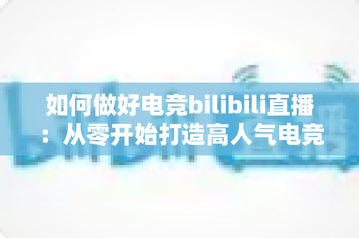如何做好电竞bilibili直播:从零开始打造高人气电竞直播间的完整实战指南 如何做好电竞bilibili直播:从零开始打造高人气电竞直播间的完整实战指南