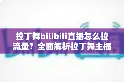 拉丁舞bilibili直播怎么拉流量?全面解析拉丁舞主播的涨粉引流实战指南 拉丁舞bilibili直播怎么拉流量?全面解析拉丁舞主播的涨粉引流实战指南