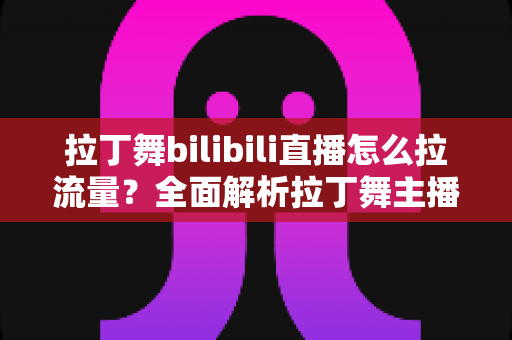 拉丁舞bilibili直播怎么拉流量?全面解析拉丁舞主播的涨粉引流实战指南 拉丁舞bilibili直播怎么拉流量?全面解析拉丁舞主播的涨粉引流实战指南