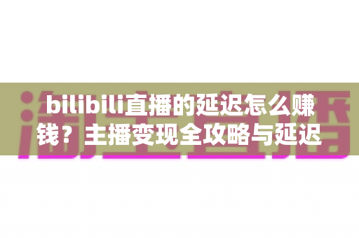 bilibili直播的延迟怎么赚钱？主播变现全攻略与延迟优化实用指南