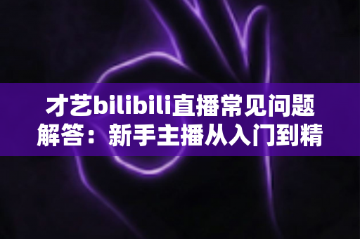 才艺bilibili直播常见问题解答:新手主播从入门到精通的实用指南 才艺bilibili直播常见问题解答:新手主播从入门到精通的实用指南
