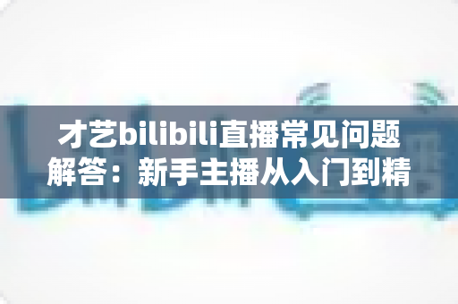 才艺bilibili直播常见问题解答:新手主播从入门到精通的实用指南 才艺bilibili直播常见问题解答:新手主播从入门到精通的实用指南