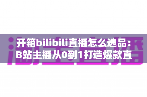 开箱bilibili直播怎么选品:B站主播从0到1打造爆款直播间的选品实战指南 开箱bilibili直播怎么选品:B站主播从0到1打造爆款直播间的选品实战指南