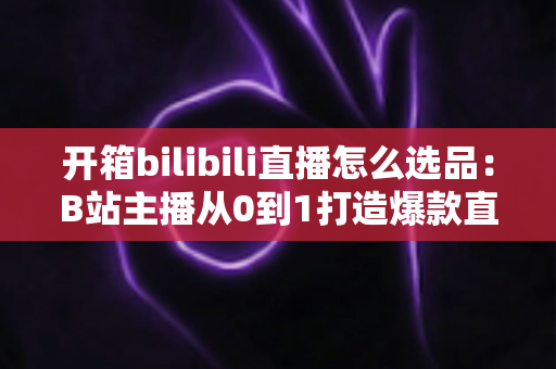 开箱bilibili直播怎么选品:B站主播从0到1打造爆款直播间的选品实战指南 开箱bilibili直播怎么选品:B站主播从0到1打造爆款直播间的选品实战指南