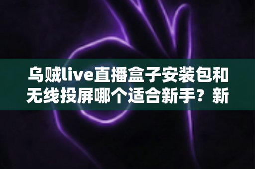 乌贼live直播盒子安装包和无线投屏哪个适合新手？新手必看的两种大屏观影方式全面对比与选择指南